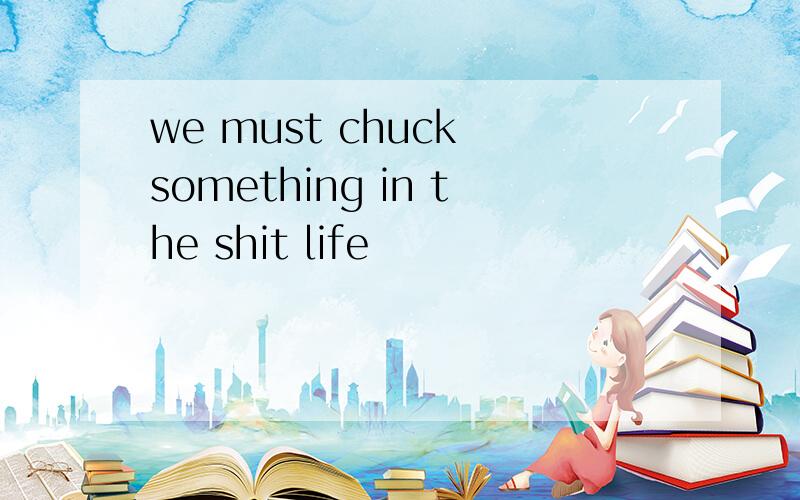 we must chuck something in the shit life