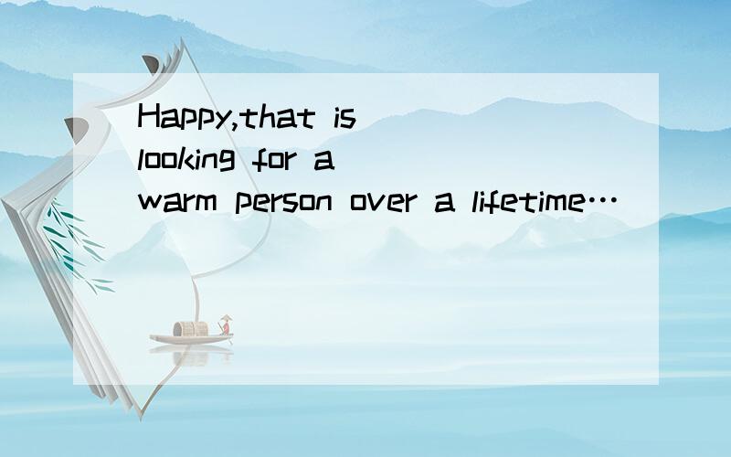 Happy,that is looking for a warm person over a lifetime…