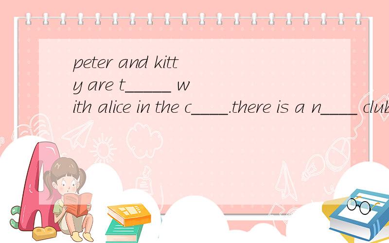 peter and kitty are t_____ with alice in the c____.there is a n____ club in the school.填上所缺的单词,