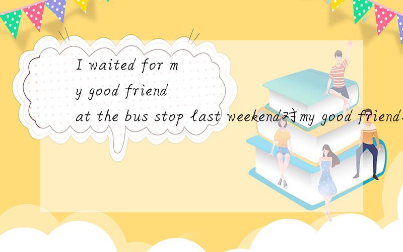 I waited for my good friend at the bus stop last weekend对my good friend提问_____ _____ you _____ _____ for at the bus stop last weeken?