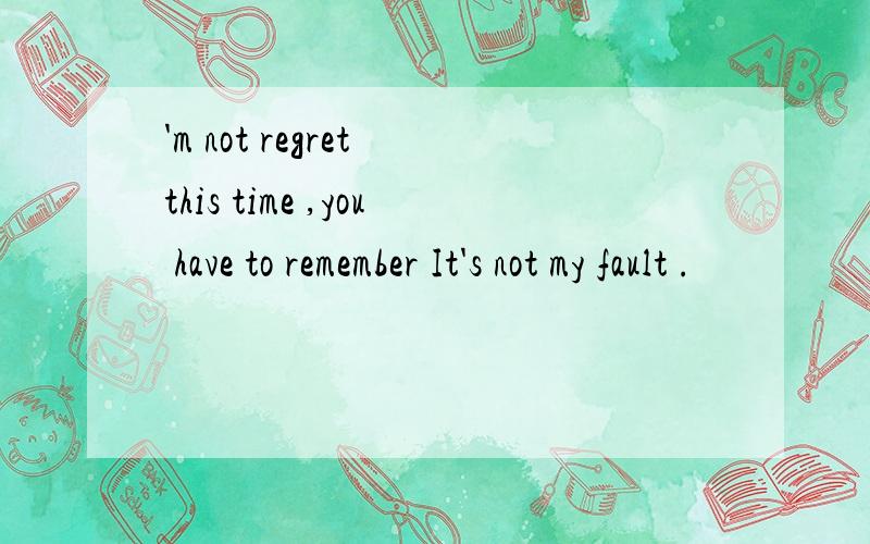 'm not regret this time ,you have to remember It's not my fault .