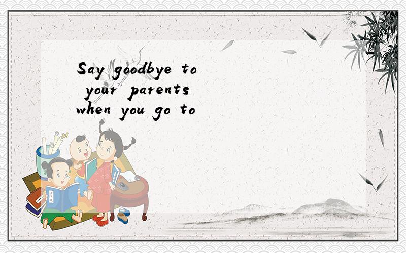 Say goodbye to your parents when you go to