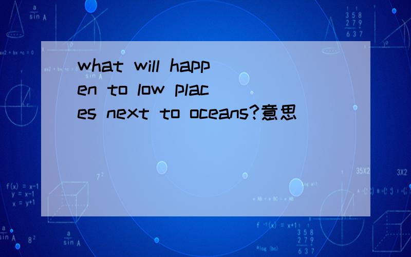what will happen to low places next to oceans?意思