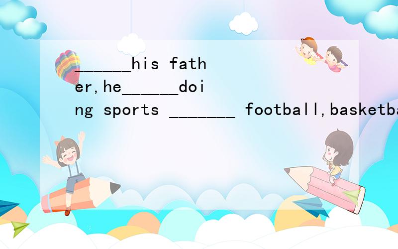 ______his father,he______doing sports _______ football,basketball and so on.(like)