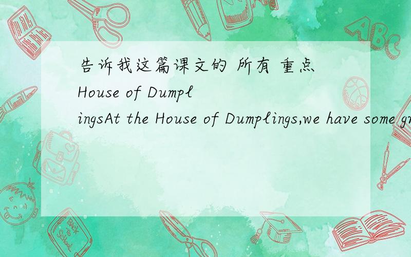 告诉我这篇课文的 所有 重点House of DumplingsAt the House of Dumplings,we have some great specials!Special 1 has beef and onion,and is just 10 RMB for 15 dumplings.Special 2 is only 8 RMB for 15,and has cabbage and mutton.Orange juice is o