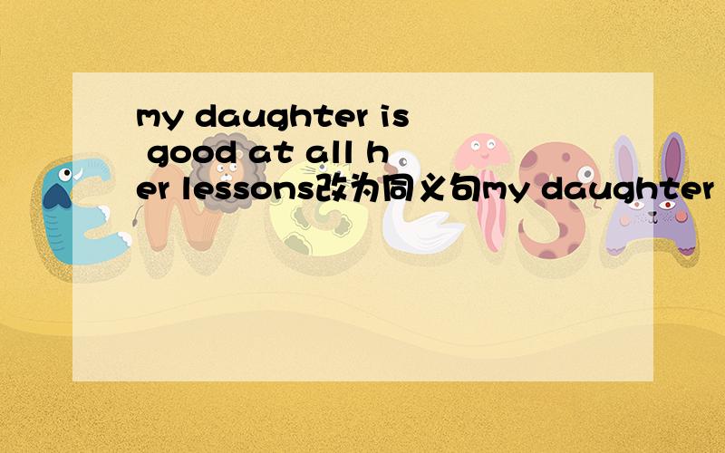 my daughter is good at all her lessons改为同义句my daughter ___ ___ ____all her lessonsmy daughter ___ ___ ___in all her lessons