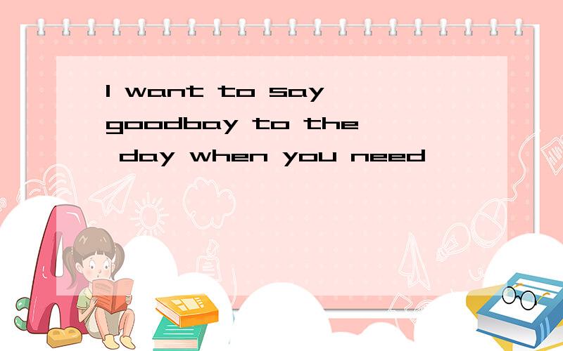 I want to say goodbay to the day when you need