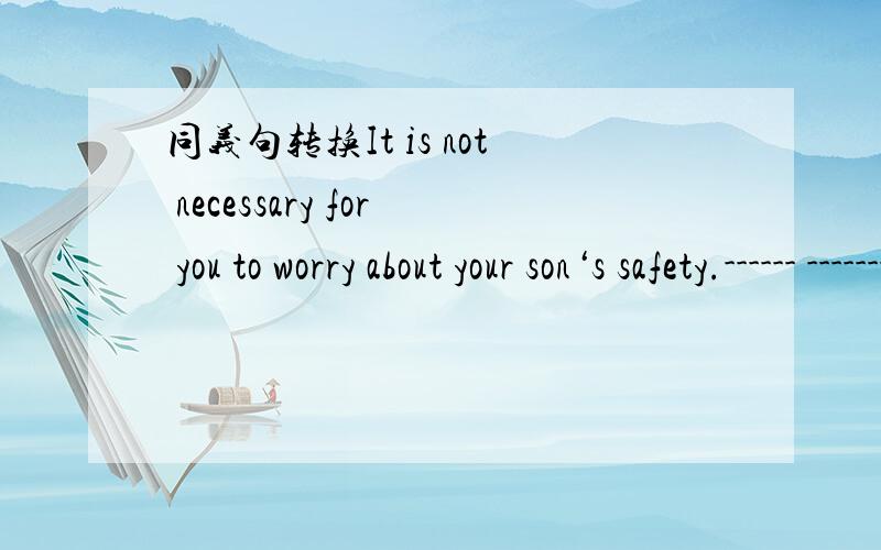 同义句转换It is not necessary for you to worry about your son‘s safety.------ -------- ------- ------- for you to------ ------- about your son‘s safety.
