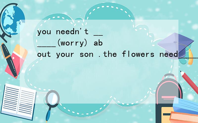 you needn't ______(worry) about your son .the flowers need______(wash) every day第一个能填be worried
