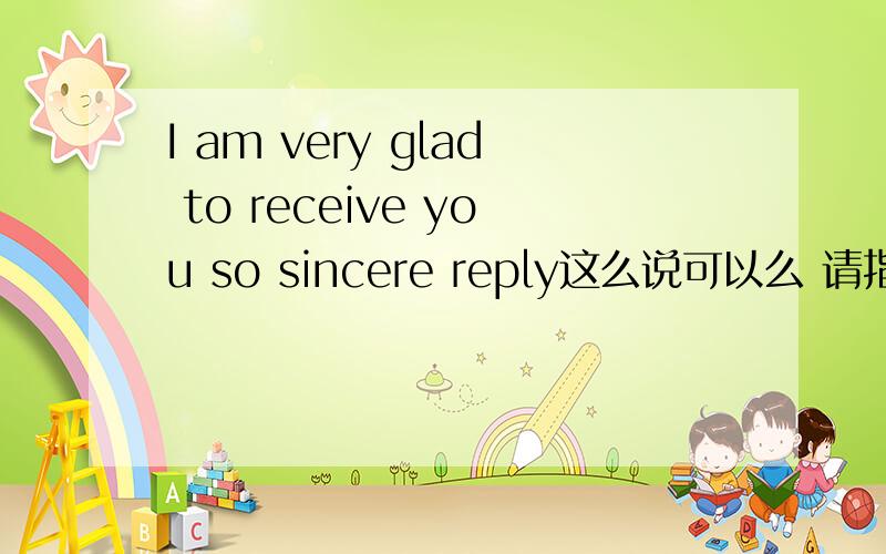 I am very glad to receive you so sincere reply这么说可以么 请指教