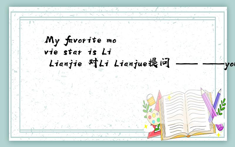 My favorite movie star is Li Lianjie 对Li Lianjue提问 —— ——your favorite movie star?
