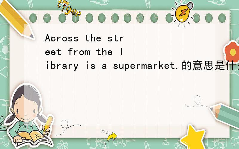 Across the street from the library is a supermarket.的意思是什么?