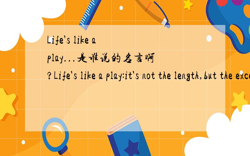 Life's like a play...是谁说的名言啊?Life's like a play:it's not the length,but the excellence of the acting that matters.是谁说的名言啊?还有The world is like a mirror；Frown at it and it frown at you；Smile at it and it smlies too.