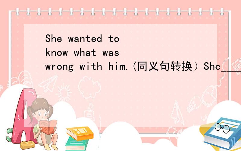 She wanted to know what was wrong with him.(同义句转换）She____ what ____ ____ him.