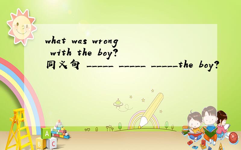 what was wrong with the boy?同义句 _____ _____ _____the boy?