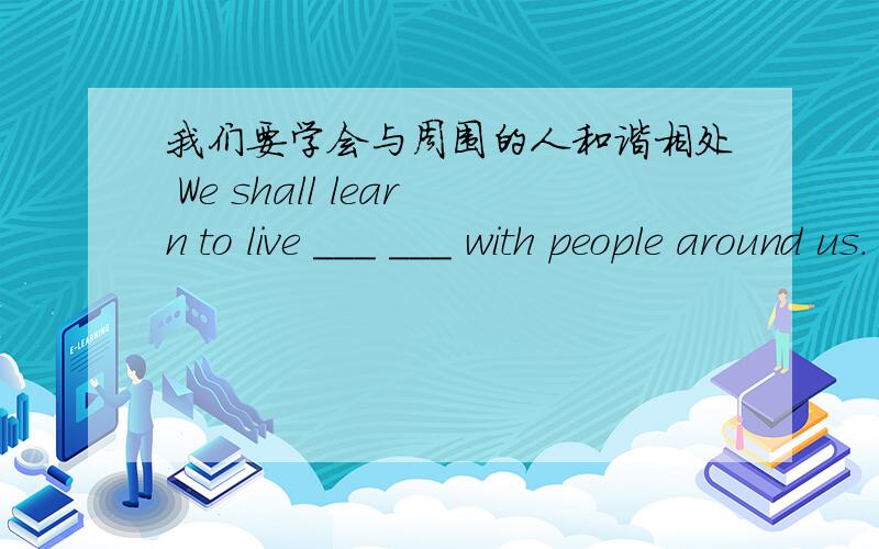 我们要学会与周围的人和谐相处 We shall learn to live ___ ___ with people around us.