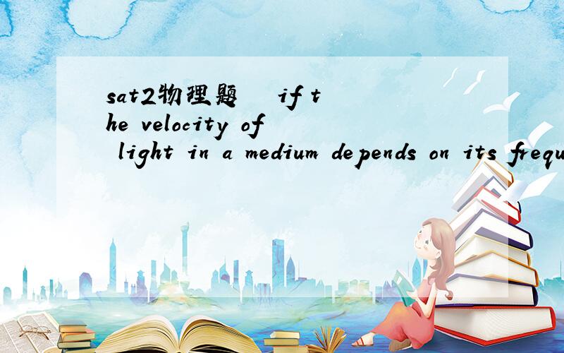 sat2物理题   if the velocity of light in a medium depends on its frequency, the medium is said to be     a coherent  b  refractive  c dispersive  d  diffractive   e  resonant