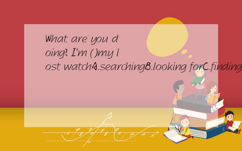 What are you doing?I'm()my lost watchA.searchingB.looking forC.findingD.look at