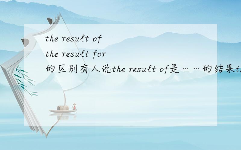 the result of the result for的区别有人说the result of是……的结果the result for后加个表语（the result for “watch TV”is intereting）若不对,请说出他们的区别（不要抄的,要自己写的）