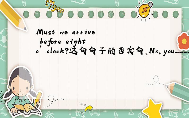 Must we arrive before eight o' clock?这句句子的否定句、No,you____