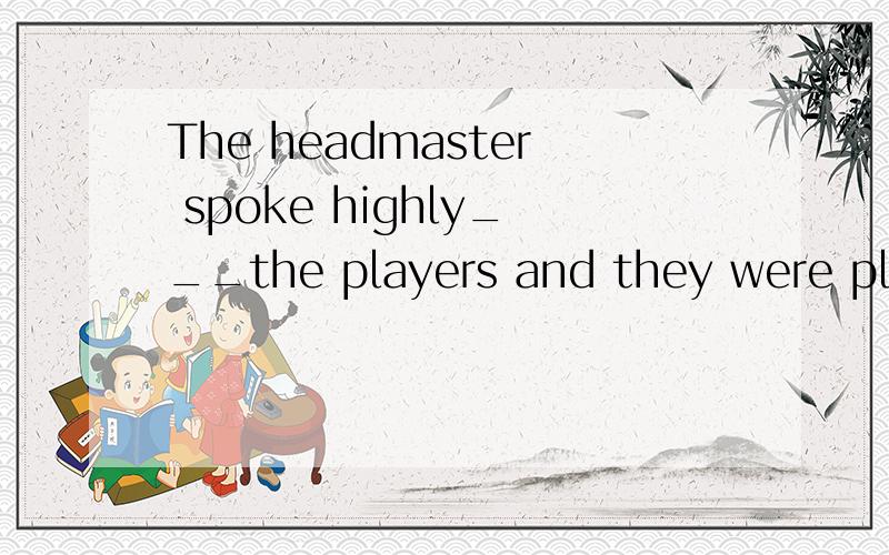 The headmaster spoke highly___the players and they were pleased with themselves,too.为什么要填of而不用to?