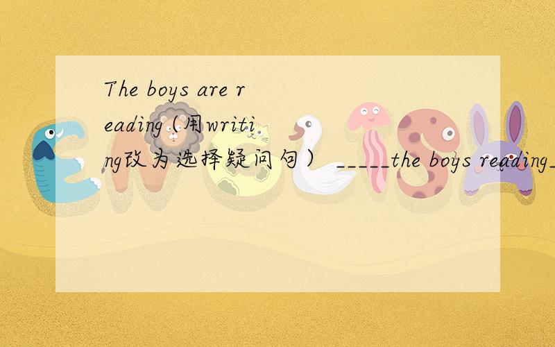The boys are reading (用writing改为选择疑问句） _____the boys reading______ _______