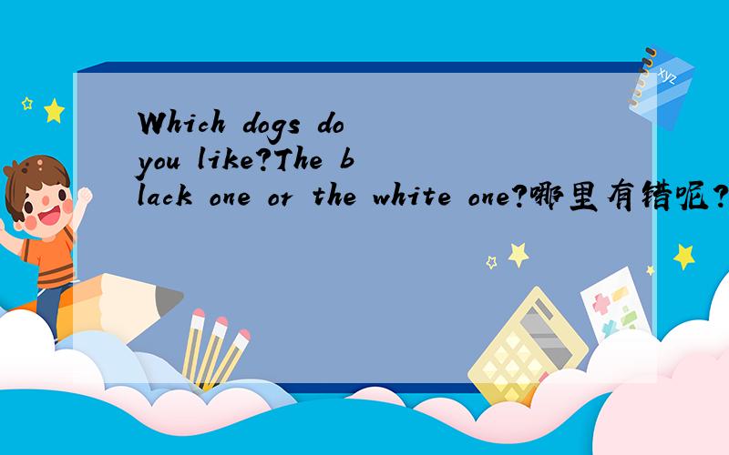 Which dogs do you like?The black one or the white one?哪里有错呢?求求你了,我在做作业,我还有两题