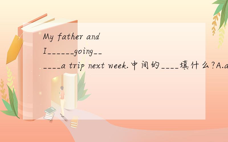 My father and I______going______a trip next week.中间的____填什么?A.am;toB.are;toC.are;on为什么?请说明原因!