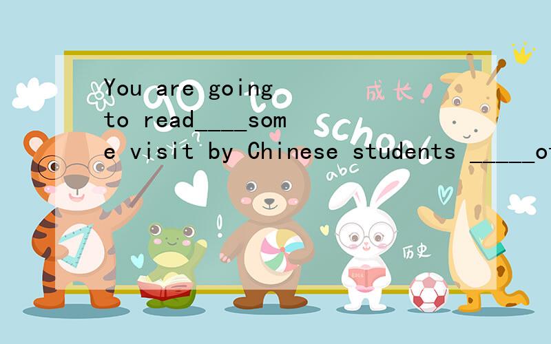 You are going to read____some visit by Chinese students _____other countries.A.about,in  B.for,to C.on,to D.about,to12.Will Cathy go to japen_____a scholarship?No,she will go there____an exchange programe.A.on,on B.in,in C.by,by D.with,with