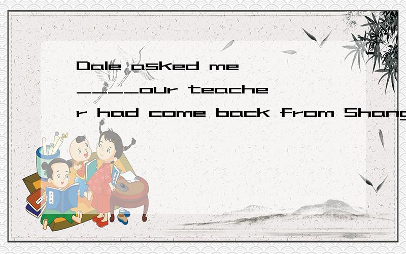 Dale asked me ____our teacher had come back from Shanghai.A when B if为什么,讲理由