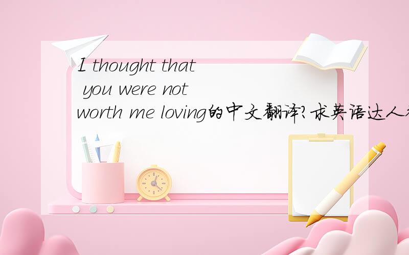 I thought that you were not worth me loving的中文翻译?求英语达人翻译下..