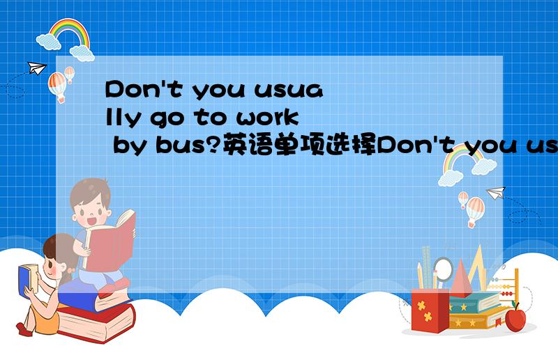 Don't you usually go to work by bus?英语单项选择Don't you usually go to work by bus?_____,but sometimes I go to work on foot.A.No,I don't.B.Yes,I do.说明理由.