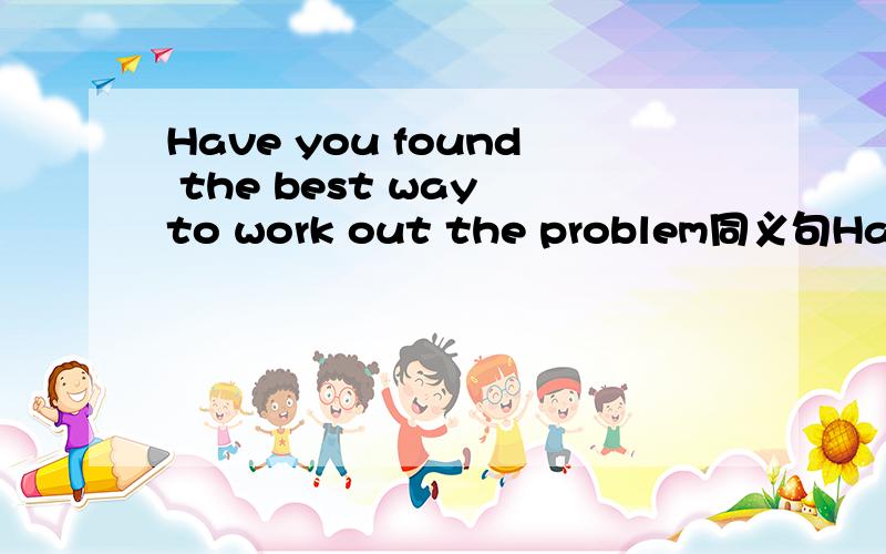 Have you found the best way to work out the problem同义句Have you found the best way_ _ _the problem