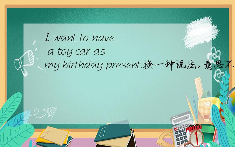 I want to have a toy car as my birthday present.换一种说法,意思不变这是小学6年级上学期的一道英语试题.属于句型转换