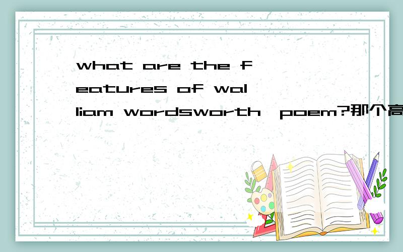 what are the features of walliam wordsworth'poem?那个高手的好心人帮我回答一下这个问题,急!在线等,不用太多字,用英语回答,最好是几句话就搞定!谢谢!