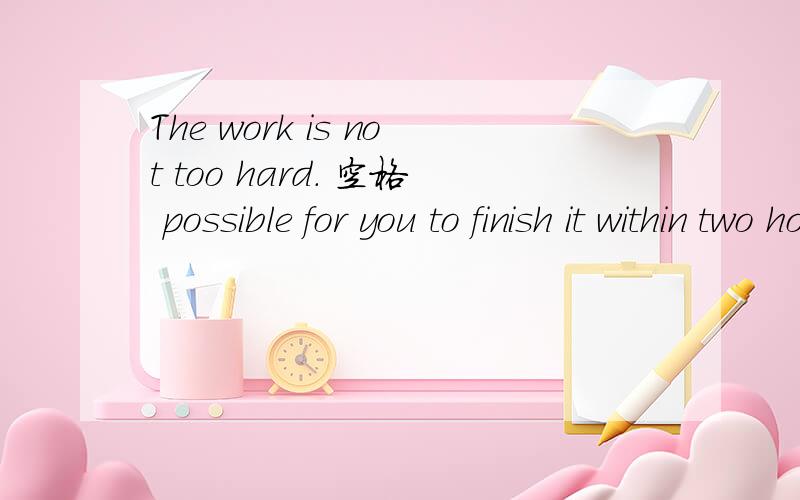 The work is not too hard. 空格 possible for you to finish it within two hoursA You‘re  B I am C It is D Itself is