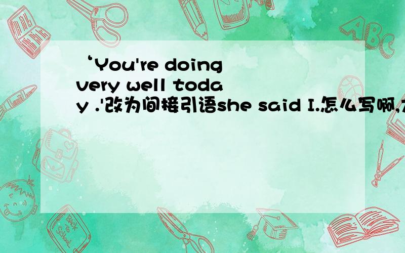 ‘You're doing very well today .'改为间接引语she said I.怎么写啊,大家帮帮忙哈!