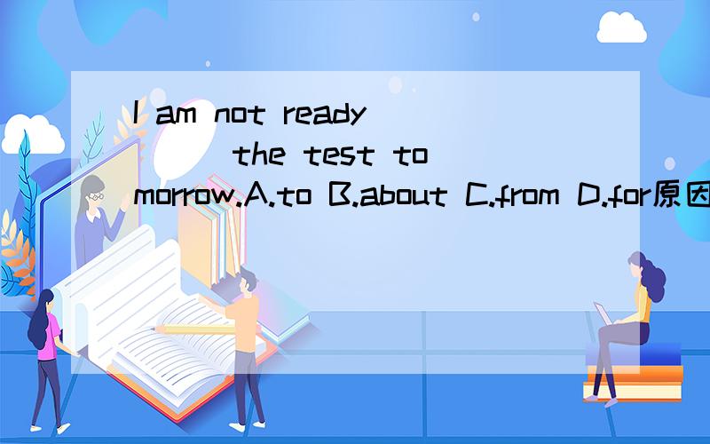 I am not ready___the test tomorrow.A.to B.about C.from D.for原因?