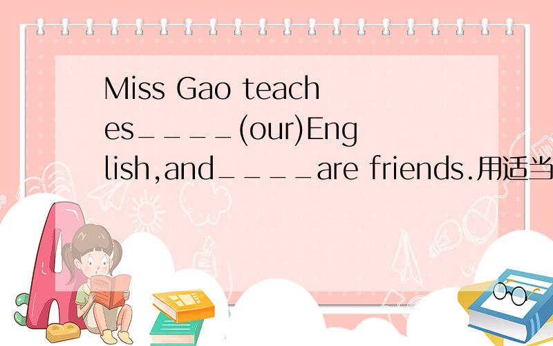 Miss Gao teaches____(our)English,and____are friends.用适当的代词填空