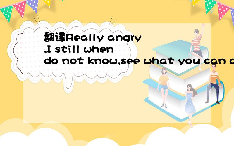 翻译Really angry,I still when do not know,see what you can do. 