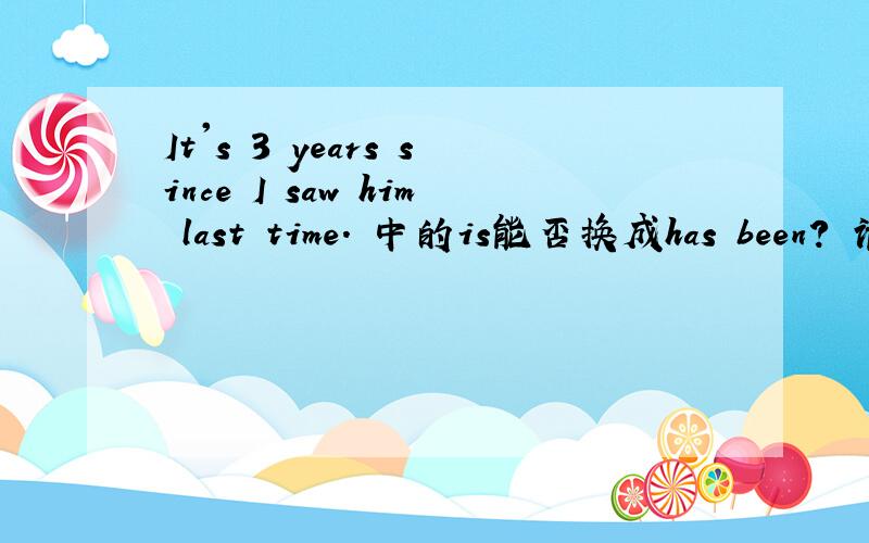 It's 3 years since I saw him last time. 中的is能否换成has been? 请说明原因好吗.