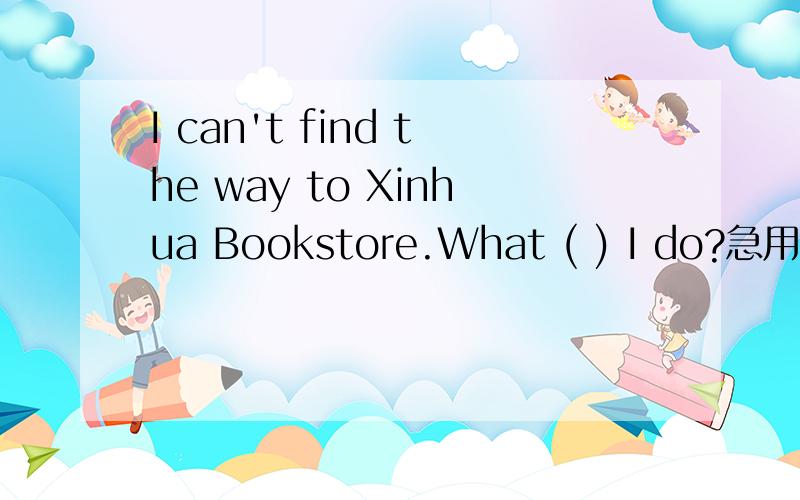 I can't find the way to Xinhua Bookstore.What ( ) I do?急用!