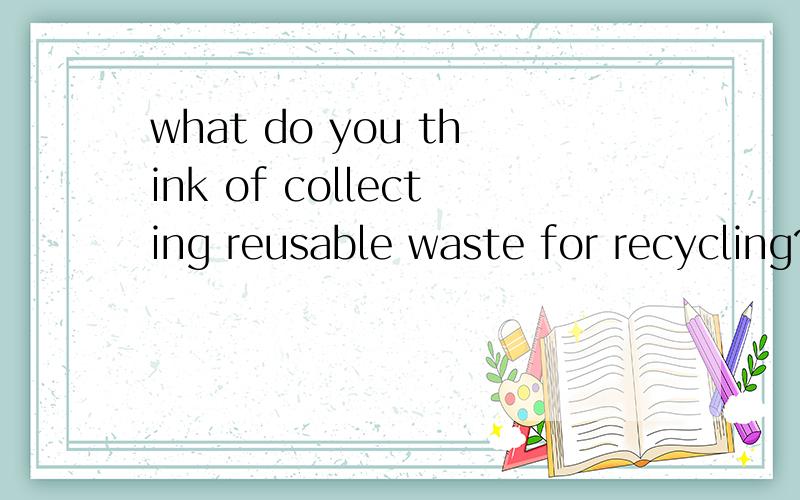 what do you think of collecting reusable waste for recycling?翻译 不要翻译器的