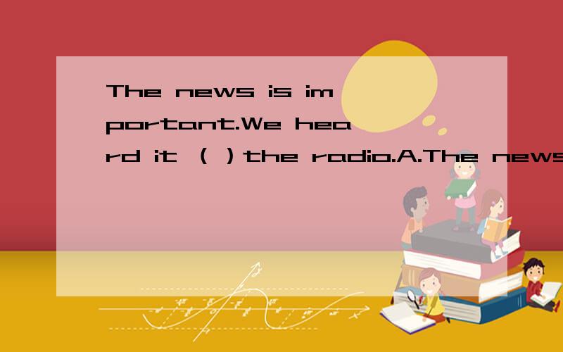 The news is important.We heard it （）the radio.A.The news is important.We heard it （）the radio.A.to B.in C.on D.down