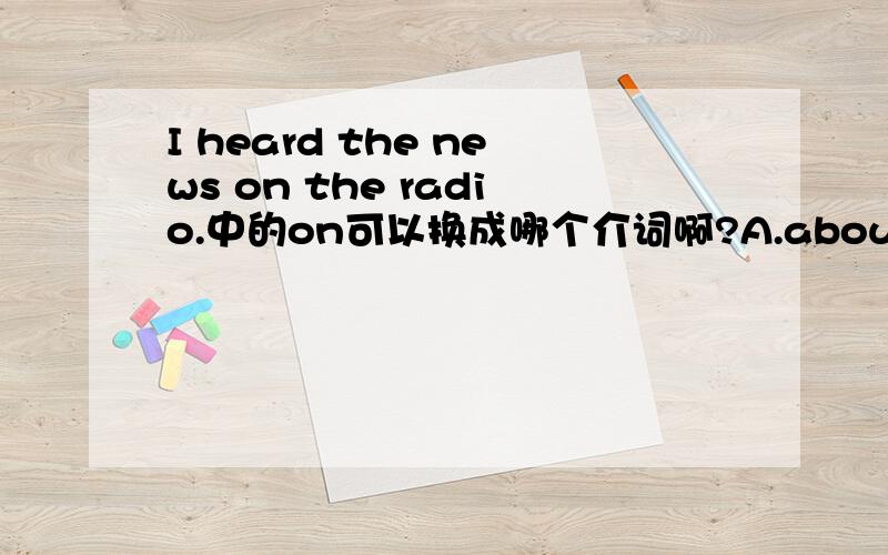 I heard the news on the radio.中的on可以换成哪个介词啊?A.about B.over C.at D.of