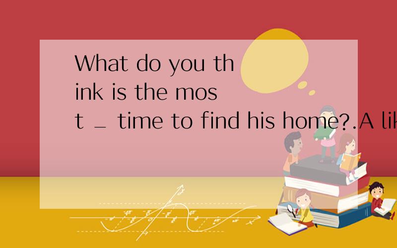 What do you think is the most _ time to find his home?.A like B likely C possibly D probablyB