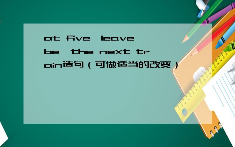 at five,leave,be,the next train造句（可做适当的改变）