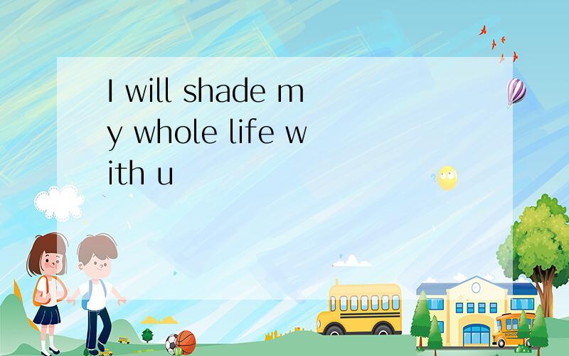 I will shade my whole life with u