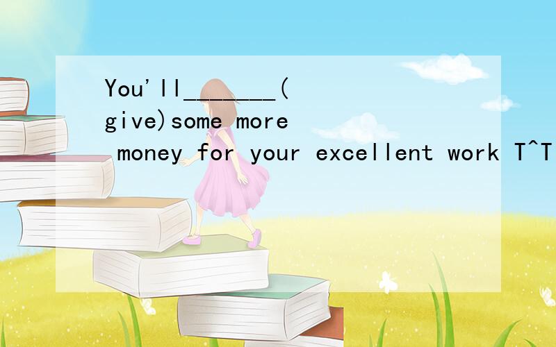 You'll_______(give)some more money for your excellent work T^T 怎么写!