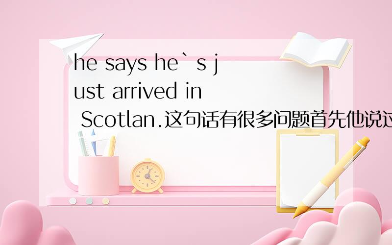 he says he`s just arrived in Scotlan.这句话有很多问题首先他说过的话,为什么不用过去时he said,我看有些句子就用he said.